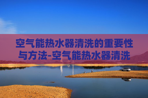 空气能热水器清洗的重要性与方法-空气能热水器清洗电话