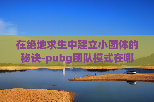 在绝地求生中建立小团体的秘诀-pubg团队模式在哪