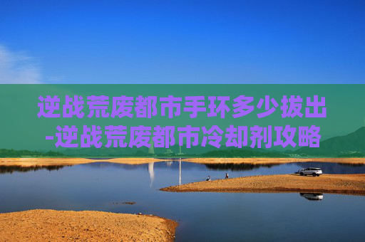 逆战荒废都市手环多少拔出-逆战荒废都市冷却剂攻略