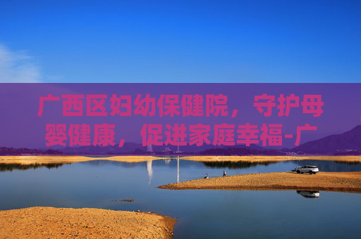 广西区妇幼保健院，守护母婴健康，促进家庭幸福-广西区妇幼保健院在哪里