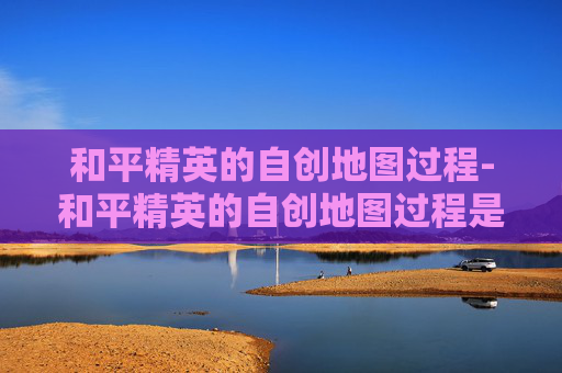 和平精英的自创地图过程-和平精英的自创地图过程是什么
