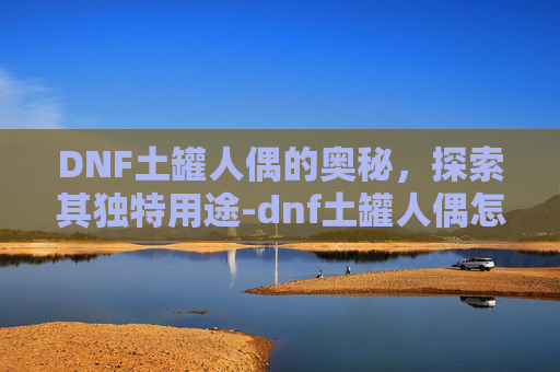 DNF土罐人偶的奥秘，探索其独特用途-dnf土罐人偶怎么获得