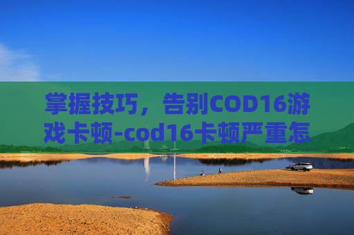 掌握技巧，告别COD16游戏卡顿-cod16卡顿严重怎么解决