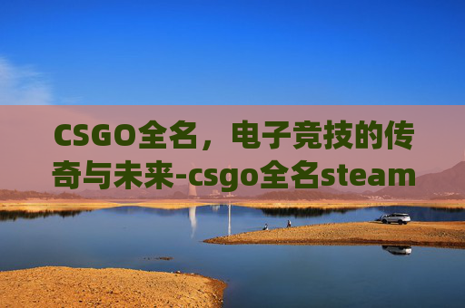 CSGO全名，电子竞技的传奇与未来-csgo全名steam