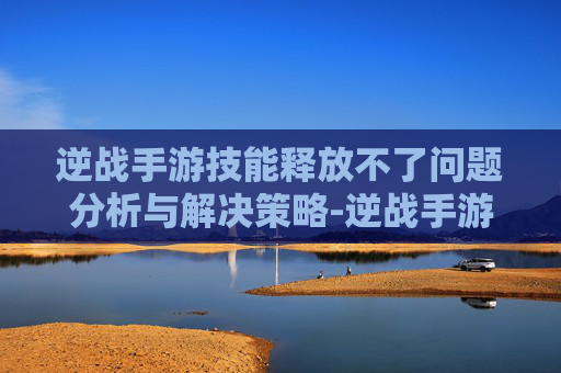 逆战手游技能释放不了问题分析与解决策略-逆战手游技能怎么释放不了了
