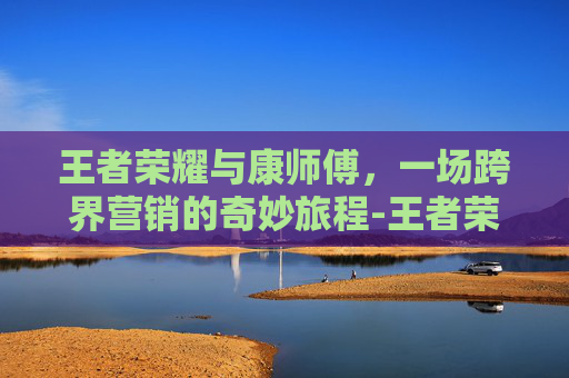 王者荣耀与康师傅，一场跨界营销的奇妙旅程-王者荣耀康康是谁