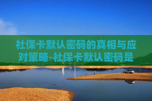 社保卡默认密码的真相与应对策略-社保卡默认密码是多少