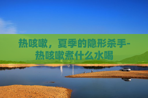 热咳嗽，夏季的隐形杀手-热咳嗽煮什么水喝