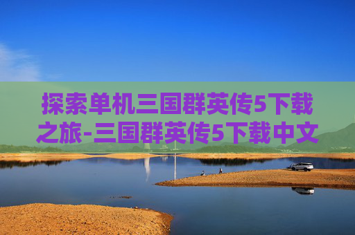 探索单机三国群英传5下载之旅-三国群英传5下载中文版