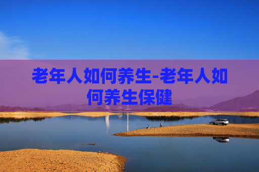 老年人如何养生-老年人如何养生保健