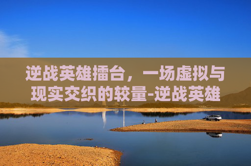 逆战英雄擂台，一场虚拟与现实交织的较量-逆战英雄擂台怎么打