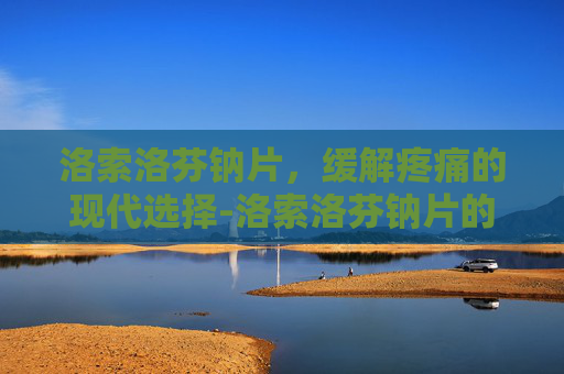 洛索洛芬钠片，缓解疼痛的现代选择-洛索洛芬钠片的功效