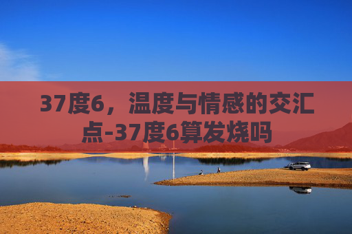 37度6，温度与情感的交汇点-37度6算发烧吗