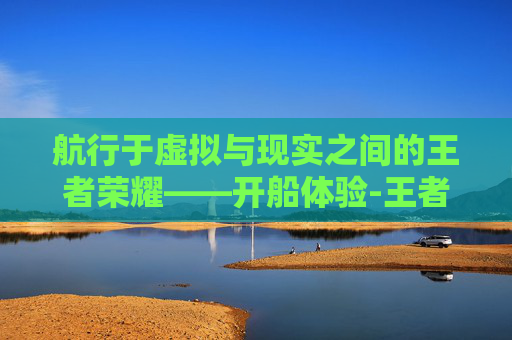 航行于虚拟与现实之间的王者荣耀——开船体验-王者荣耀开船的英雄叫什么