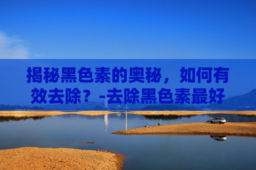 揭秘黑色素的奥秘，如何有效去除？-去除黑色素最好的药膏