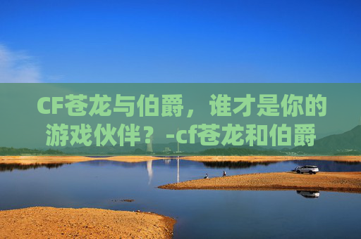 CF苍龙与伯爵，谁才是你的游戏伙伴？-cf苍龙和伯爵哪个好用