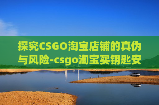 探究CSGO淘宝店铺的真伪与风险-csgo淘宝买钥匙安全吗