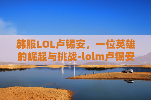 韩服LOL卢锡安，一位英雄的崛起与挑战-lolm卢锡安