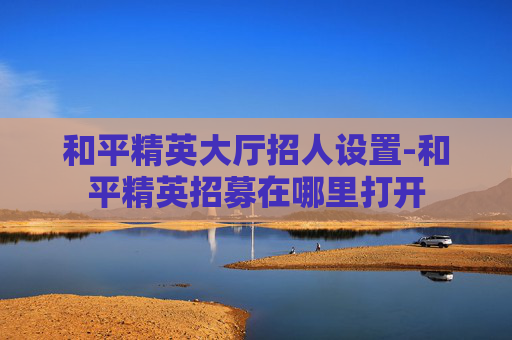 和平精英大厅招人设置-和平精英招募在哪里打开