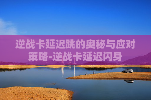 逆战卡延迟跳的奥秘与应对策略-逆战卡延迟闪身
