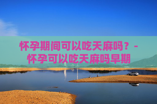 怀孕期间可以吃天麻吗？-怀孕可以吃天麻吗早期