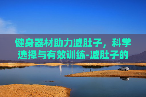 健身器材助力减肚子，科学选择与有效训练-减肚子的健身器材哪款有效果