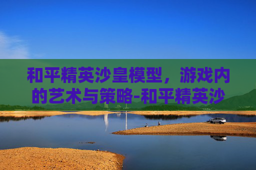 和平精英沙皇模型，游戏内的艺术与策略-和平精英沙皇模型是什么