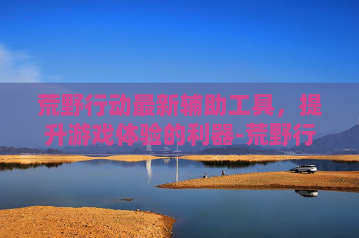 荒野行动最新辅助工具，提升游戏体验的利器-荒野行动手游辅助器优势