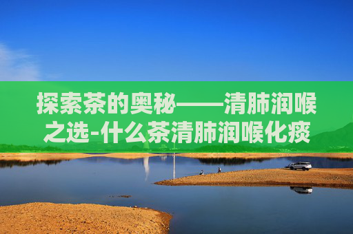 探索茶的奥秘——清肺润喉之选-什么茶清肺润喉化痰