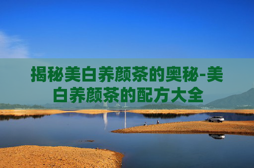 揭秘美白养颜茶的奥秘-美白养颜茶的配方大全