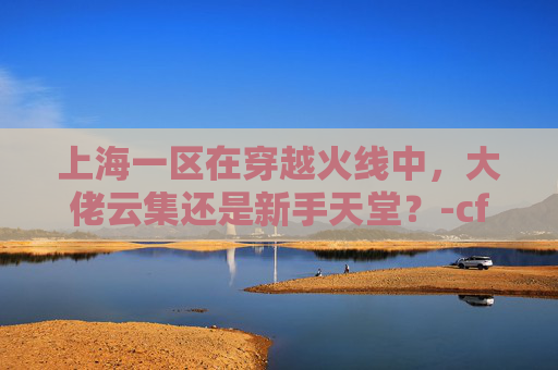 上海一区在穿越火线中，大佬云集还是新手天堂？-cf上海一区大佬多吗知乎