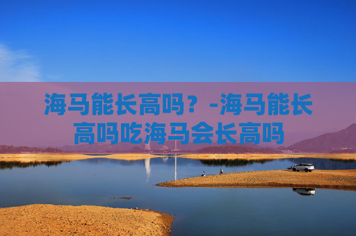 海马能长高吗？-海马能长高吗吃海马会长高吗
