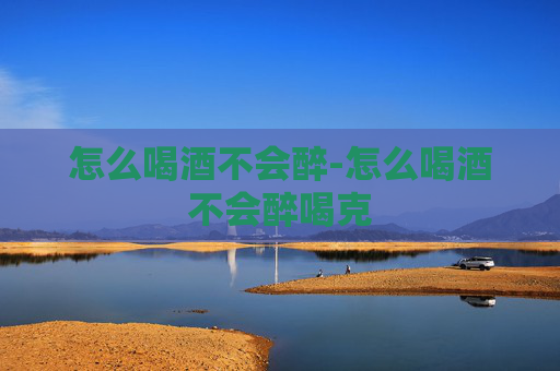 怎么喝酒不会醉-怎么喝酒不会醉喝克