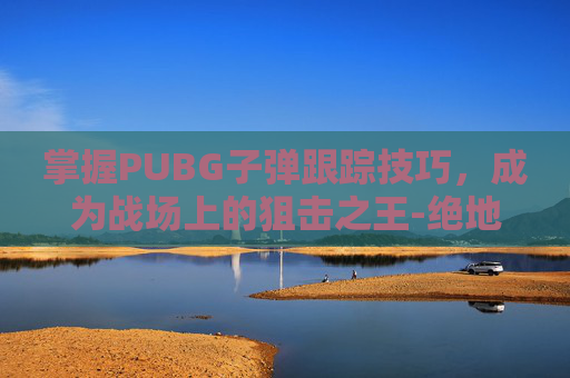 掌握PUBG子弹跟踪技巧，成为战场上的狙击之王-绝地求生子弹追踪教程