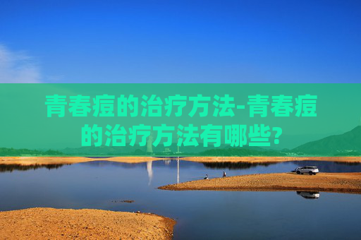 青春痘的治疗方法-青春痘的治疗方法有哪些?
