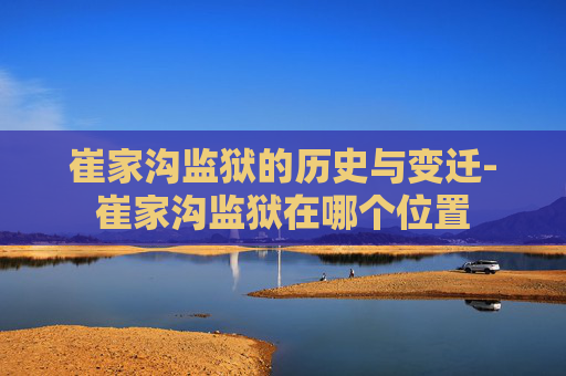 崔家沟监狱的历史与变迁-崔家沟监狱在哪个位置