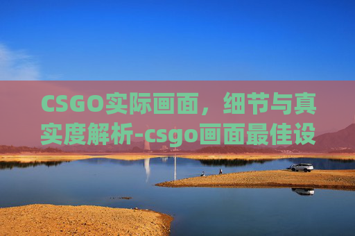 CSGO实际画面，细节与真实度解析-csgo画面最佳设置参数