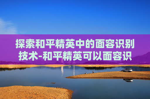 探索和平精英中的面容识别技术-和平精英可以面容识别吗怎么设置