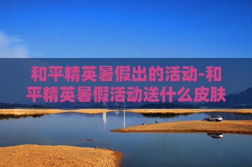 和平精英暑假出的活动-和平精英暑假活动送什么皮肤