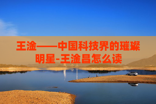 王淦——中国科技界的璀璨明星-王淦昌怎么读