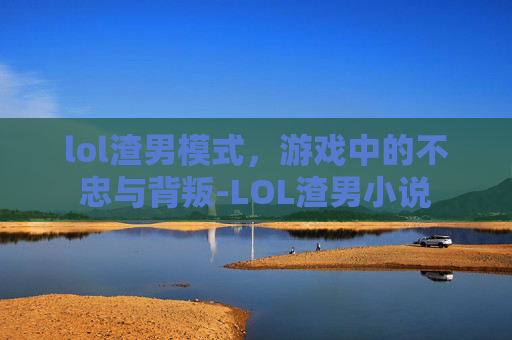 lol渣男模式，游戏中的不忠与背叛-LOL渣男小说