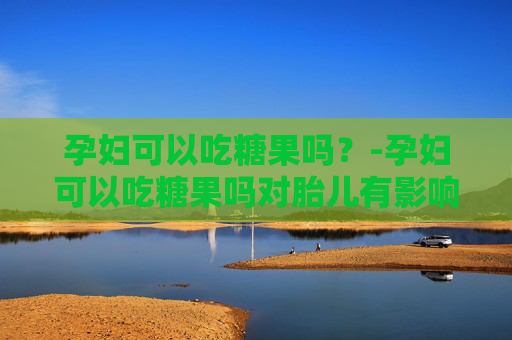 孕妇可以吃糖果吗？-孕妇可以吃糖果吗对胎儿有影响吗视频