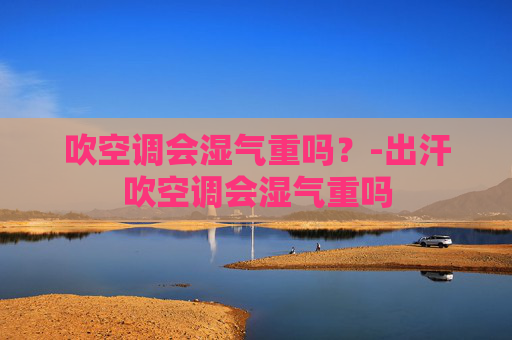 吹空调会湿气重吗？-出汗吹空调会湿气重吗