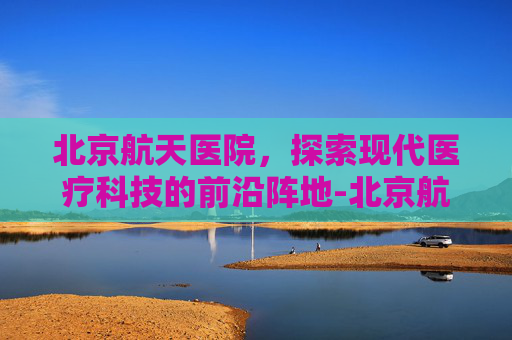 北京航天医院，探索现代医疗科技的前沿阵地-北京航天医院主治什么病