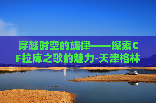 穿越时空的旋律——探索CF拉库之歌的魅力-天津格林国际幼儿园学费