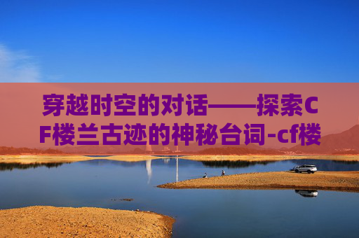 穿越时空的对话——探索CF楼兰古迹的神秘台词-cf楼兰古墓的故事