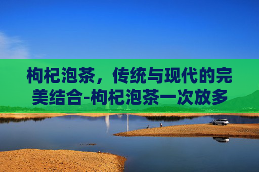 枸杞泡茶，传统与现代的完美结合-枸杞泡茶一次放多少