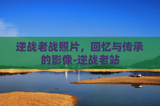 逆战老战照片，回忆与传承的影像-逆战老站