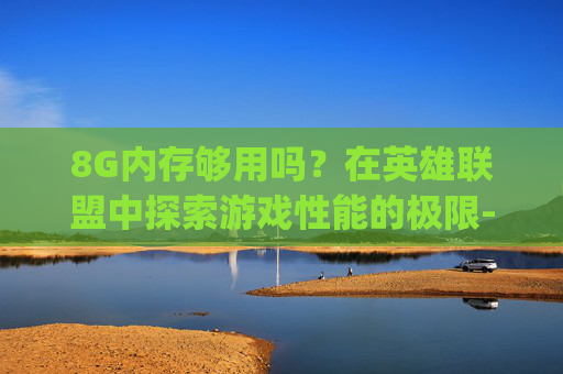 8G内存够用吗？在英雄联盟中探索游戏性能的极限-手机运行8g够用吗