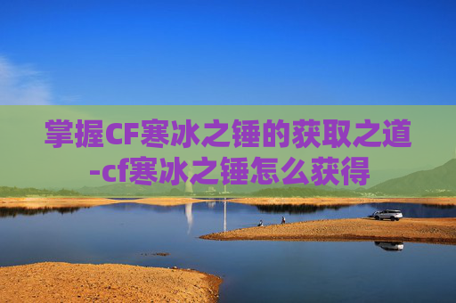掌握CF寒冰之锤的获取之道-cf寒冰之锤怎么获得